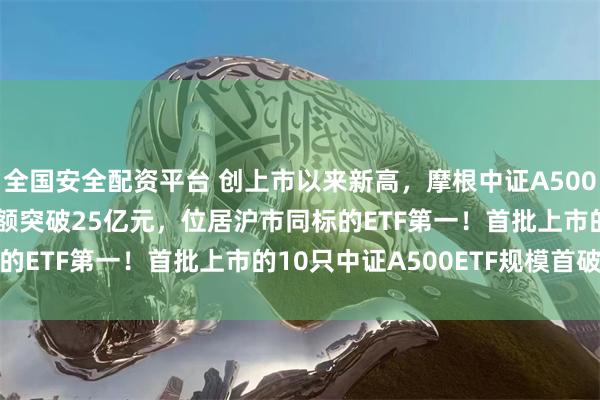 全国安全配资平台 创上市以来新高，摩根中证A500ETF(560530)成交额突破25亿元，位居沪市同标的ETF第一！首批上市的10只中证A500ETF规模首破千亿