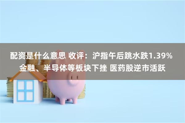 配资是什么意思 收评：沪指午后跳水跌1.39% 金融、半导体等板块下挫 医药股逆市活跃