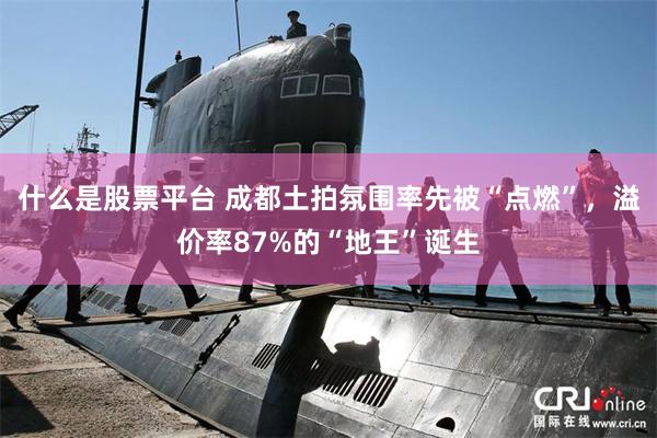 什么是股票平台 成都土拍氛围率先被“点燃”，溢价率87%的“地王”诞生