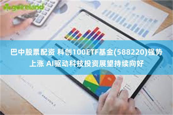 巴中股票配资 科创100ETF基金(588220)强势上涨 AI驱动科技投资展望持续向好