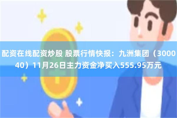 配资在线配资炒股 股票行情快报：九洲集团（300040）11月26日主力资金净买入555.95万元