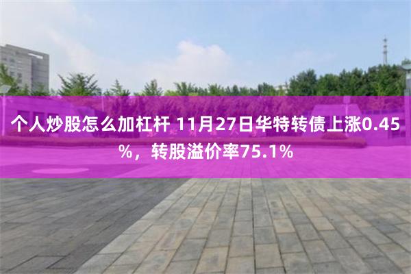 个人炒股怎么加杠杆 11月27日华特转债上涨0.45%，转股溢价率75.1%