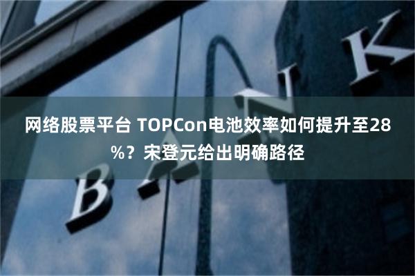 网络股票平台 TOPCon电池效率如何提升至28%？宋登元给出明确路径