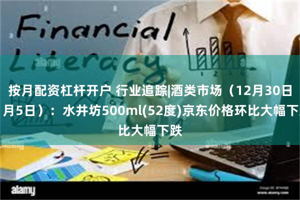 按月配资杠杆开户 行业追踪|酒类市场（12月30日-1月5日）：水井坊500ml(52度)京东价格环比大幅下跌