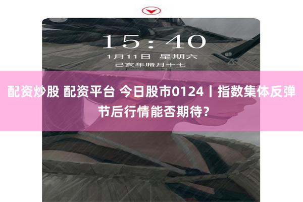 配资炒股 配资平台 今日股市0124丨指数集体反弹 节后行情能否期待？