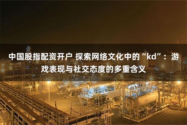 中国股指配资开户 探索网络文化中的“kd”：游戏表现与社交态度的多重含义