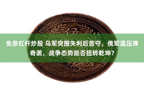 免息杠杆炒股 乌军突围失利后苦守，俄军温压弹奇袭，战争态势能否扭转乾坤？