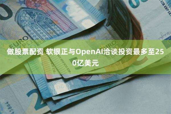 做股票配资 软银正与OpenAI洽谈投资最多至250亿美元