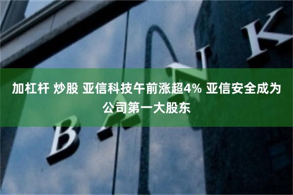 加杠杆 炒股 亚信科技午前涨超4% 亚信安全成为公司第一大股东