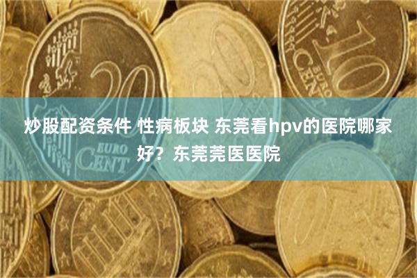 炒股配资条件 性病板块 东莞看hpv的医院哪家好？东莞莞医医院