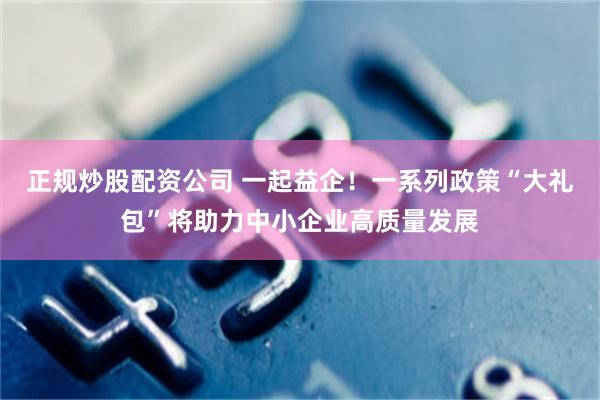 正规炒股配资公司 一起益企！一系列政策“大礼包”将助力中小企业高质量发展