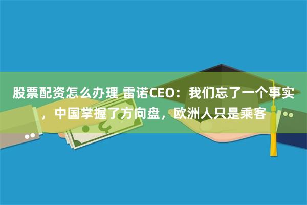 股票配资怎么办理 雷诺CEO：我们忘了一个事实，中国掌握了方向盘，欧洲人只是乘客