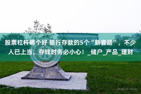 股票杠杆哪个好 银行存款的5个“新套路”，不少人已上当，存钱时务必小心！_储户_产品_理财