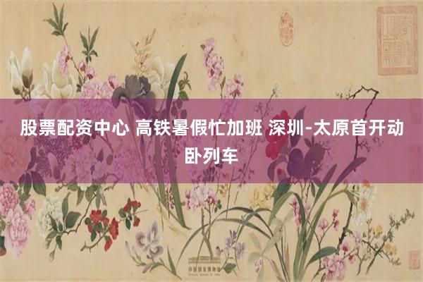 股票配资中心 高铁暑假忙加班 深圳-太原首开动卧列车