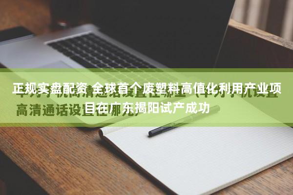 正规实盘配资 全球首个废塑料高值化利用产业项目在广东揭阳试产成功