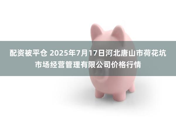 配资被平仓 2025年7月17日河北唐山市荷花坑市场经营管理有限公司价格行情