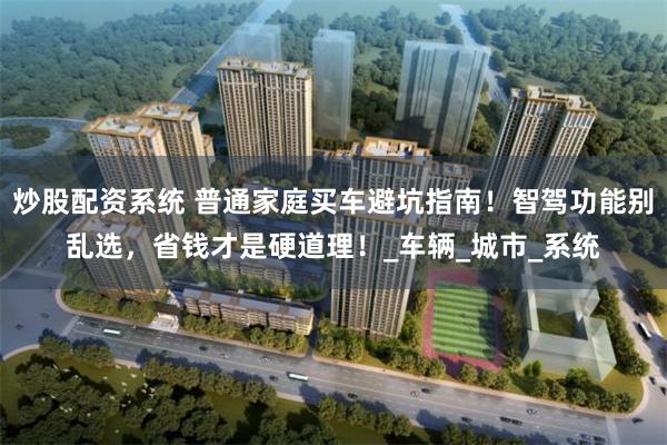 炒股配资系统 普通家庭买车避坑指南！智驾功能别乱选，省钱才是硬道理！_车辆_城市_系统