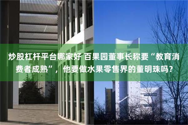 炒股杠杆平台哪家好 百果园董事长称要“教育消费者成熟”，他要做水果零售界的董明珠吗？