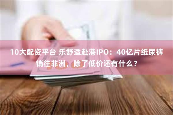 10大配资平台 乐舒适赴港IPO：40亿片纸尿裤销往非洲，除了低价还有什么？
