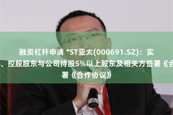 融资杠杆申请 *ST亚太(000691.SZ)：实际控制人、控股股东与公司持股5%以上股东及相关方签署《合作协议》