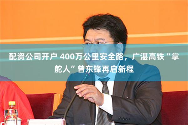 配资公司开户 400万公里安全路，广湛高铁“掌舵人”曾东锋再启新程