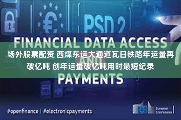 场外股票配资 西煤东运大通道瓦日铁路年运量再破亿吨 创年运量破亿吨用时最短纪录