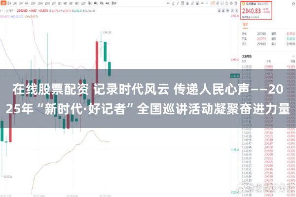 在线股票配资 记录时代风云 传递人民心声——2025年“新时代·好记者”全国巡讲活动凝聚奋进力量