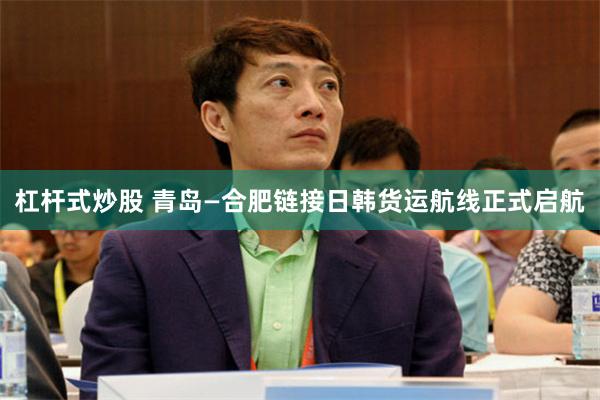 杠杆式炒股 青岛—合肥链接日韩货运航线正式启航