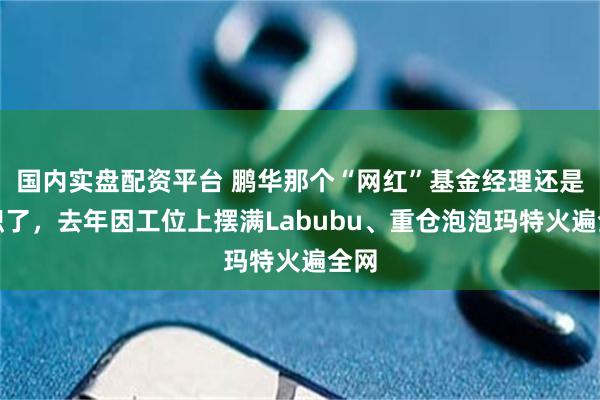 国内实盘配资平台 鹏华那个“网红”基金经理还是离职了，去年因工位上摆满Labubu、重仓泡泡玛特火遍全网