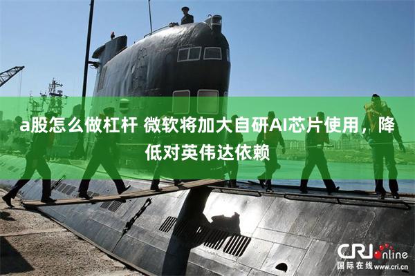 a股怎么做杠杆 微软将加大自研AI芯片使用，降低对英伟达依赖
